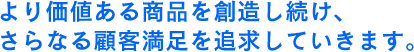 さらに価値ある商品を想像し続け、さらなる顧客満足を追求していきます。